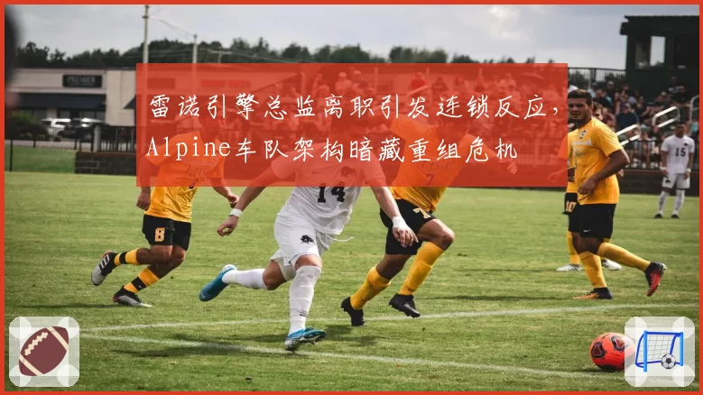 雷诺引擎总监离职引发连锁反应,Alpine车队架构暗藏重组危机