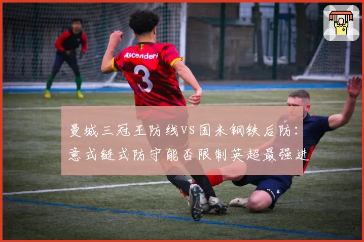 曼城三冠王防线vs国米钢铁后防：意式链式防守能否限制英超最强进攻？