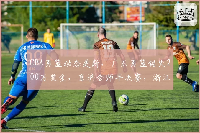 CBA男篮动态更新，广东男篮错失200万奖金，京沪会师半决赛，浙江广厦孙铭徽无缘G3