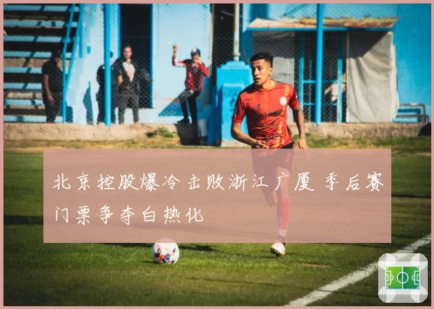 北京控股爆冷击败浙江广厦 季后赛门票争夺白热化