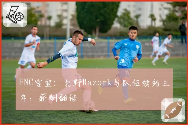 FNC官宣：打野Razork与队伍续约三年，薪酬翻倍