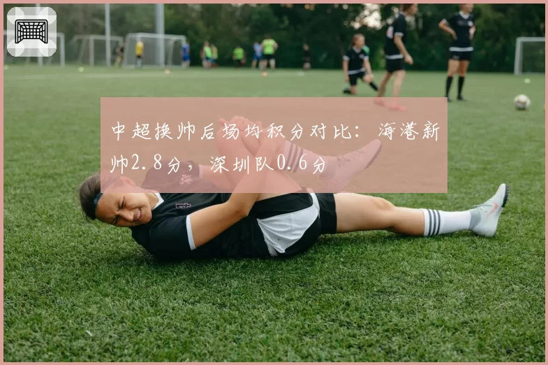 中超换帅后场均积分对比:海港新帅2.8分,深圳队0.6分