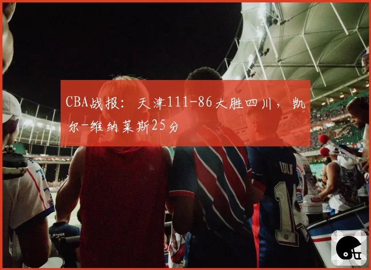 CBA战报：天津111-86大胜四川，凯尔-维纳莱斯25分