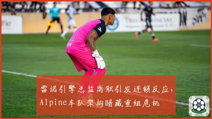 雷诺引擎总监离职引发连锁反应，Alpine车队架构暗藏重组危机
