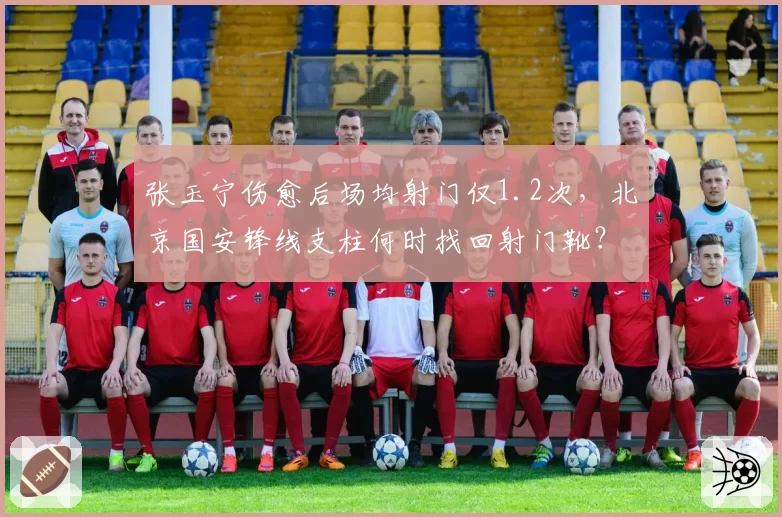 张玉宁伤愈后场均射门仅1.2次,北京国安锋线支柱何时找回射门靴?