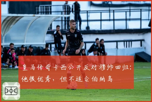 皇马传奇卡西公开反对穆帅回归：他很优秀，但不适合伯纳乌