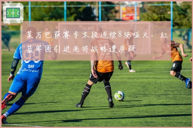 莱万巴萨赛季末段连续8场哑火，红蓝军团引进老将战略遭质疑