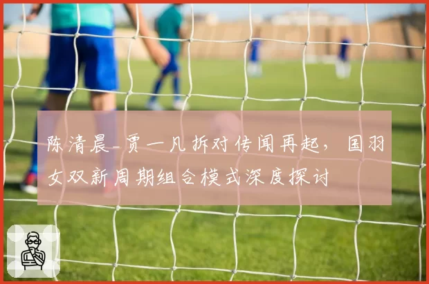 陈清晨_贾一凡拆对传闻再起，国羽女双新周期组合模式深度探讨