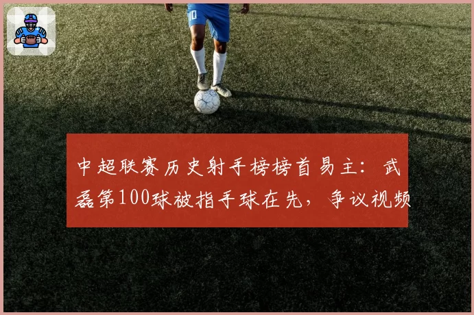 中超联赛历史射手榜榜首易主:武磊第100球被指手球在先,争议视频当日播放破亿