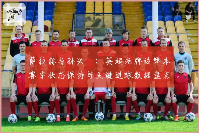 萨拉赫与孙兴慜:英超老牌边锋本赛季状态保持与关键进球数据盘点