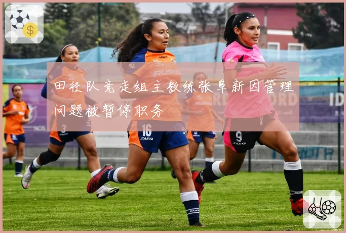 田径队竞走组主教练张阜新因管理问题被暂停职务