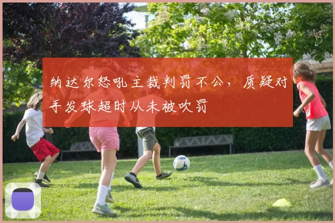纳达尔怒吼主裁判罚不公,质疑对手发球超时从未被吹罚