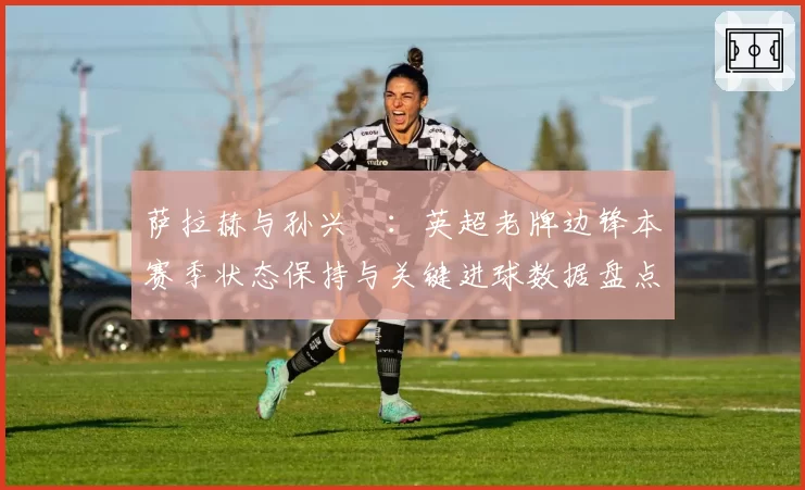 萨拉赫与孙兴慜:英超老牌边锋本赛季状态保持与关键进球数据盘点