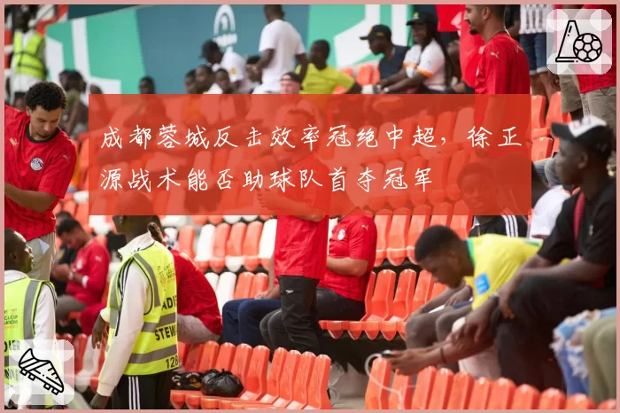 成都蓉城反击效率冠绝中超,徐正源战术能否助球队首夺冠军