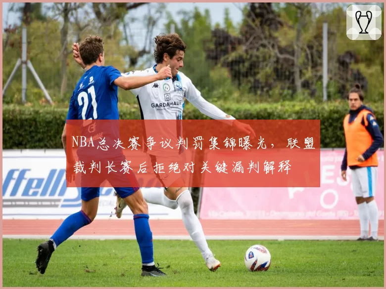 NBA总决赛争议判罚集锦曝光，联盟裁判长赛后拒绝对关键漏判解释