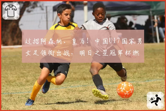 过招阿森纳、皇马!中国U17国家男女足领衔出战,明日之星冠军杯燃爆盛夏