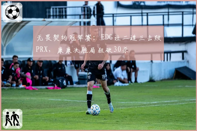 无畏契约冠军赛:EDG让二追三击败PRX,康康决胜局狂砍30杀