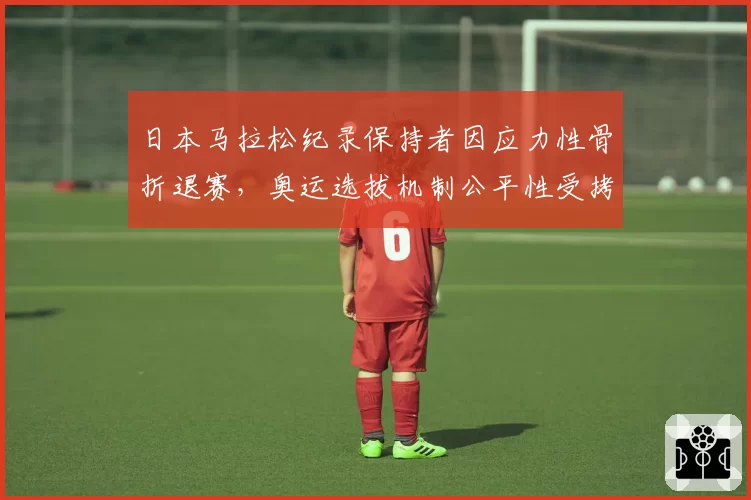 日本马拉松纪录保持者因应力性骨折退赛，奥运选拔机制公平性受拷问