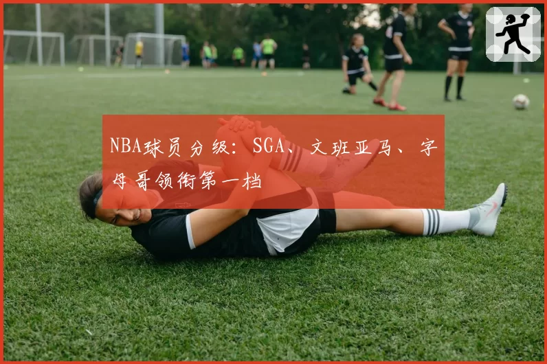 NBA球员分级:SGA、文班亚马、字母哥领衔第一档