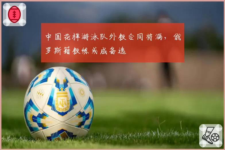 中国花样游泳队外教合同将满，俄罗斯籍教练或成备选