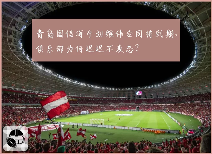 青岛国信海牛刘维伟合同将到期，俱乐部为何迟迟不表态？