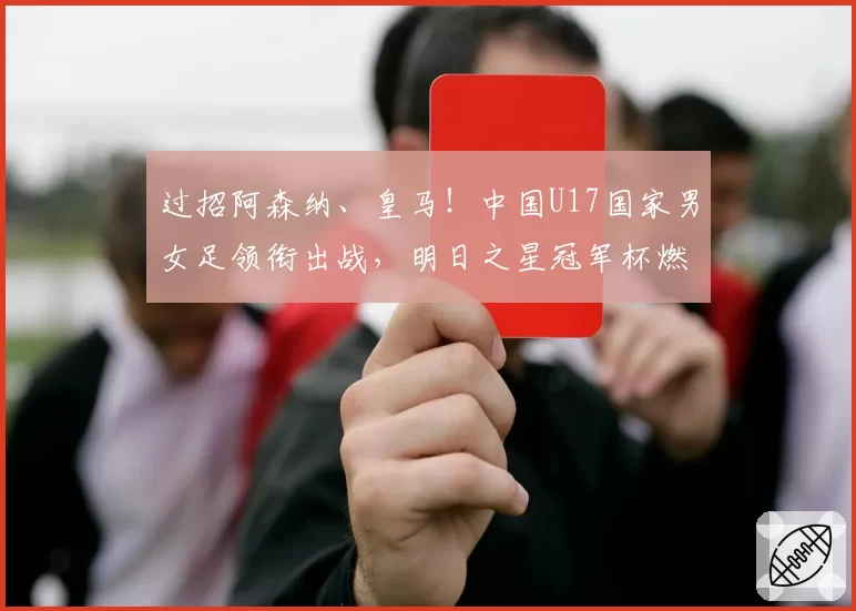 过招阿森纳、皇马!中国U17国家男女足领衔出战,明日之星冠军杯燃爆盛夏