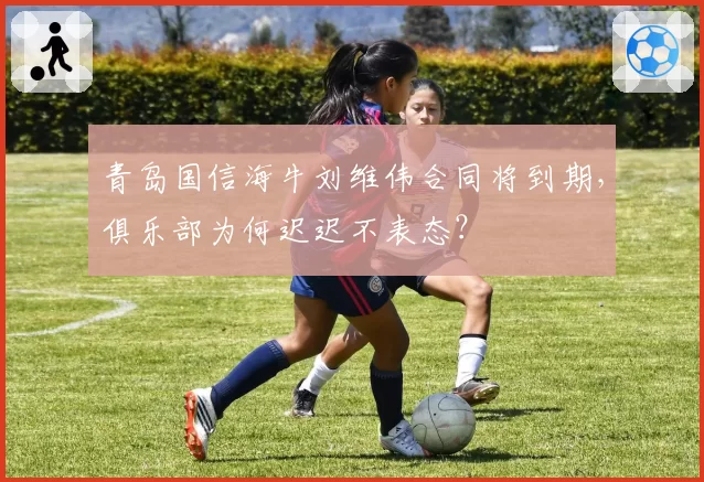青岛国信海牛刘维伟合同将到期，俱乐部为何迟迟不表态？