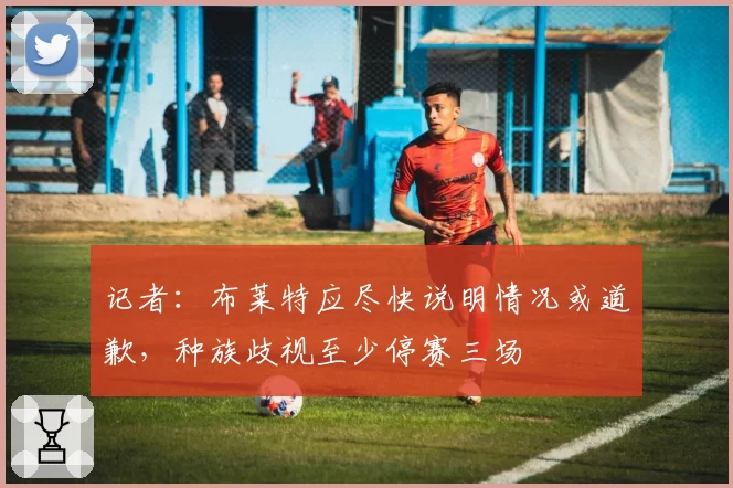 记者：布莱特应尽快说明情况或道歉，种族歧视至少停赛三场