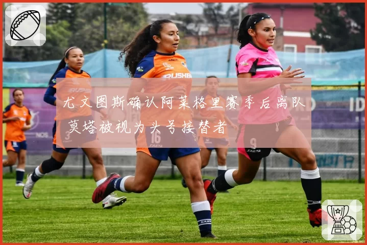 尤文图斯确认阿莱格里赛季后离队 莫塔被视为头号接替者