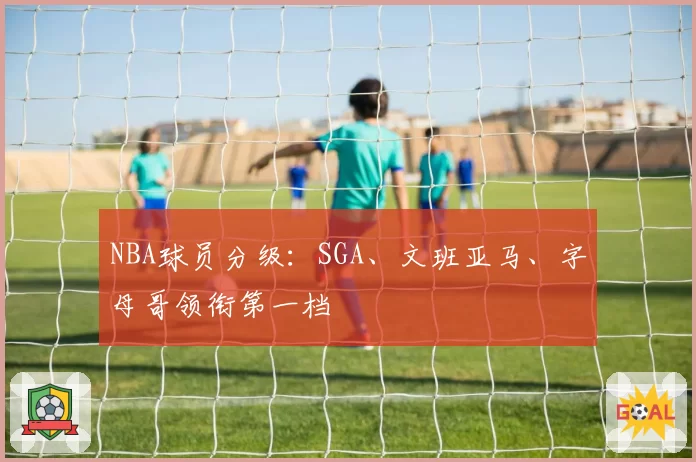 NBA球员分级：SGA、文班亚马、字母哥领衔第一档