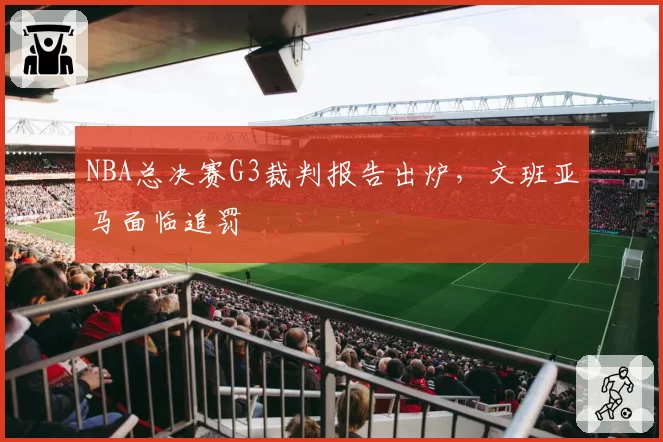 NBA总决赛G3裁判报告出炉，文班亚马面临追罚