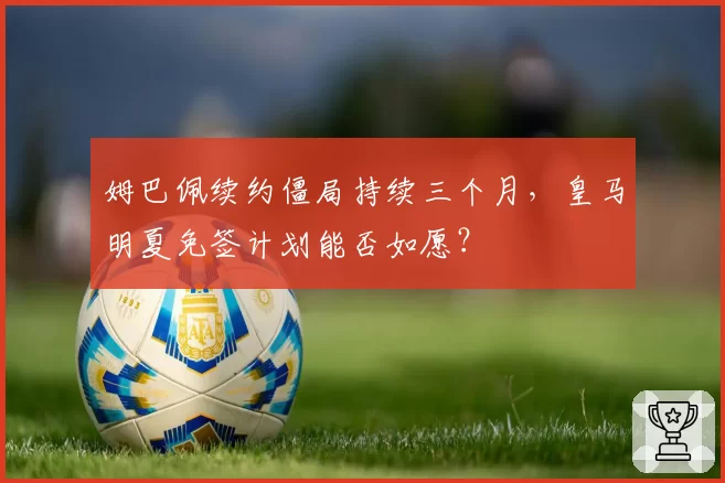 姆巴佩续约僵局持续三个月，皇马明夏免签计划能否如愿？