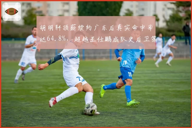 胡明轩顶薪续约广东后真实命中率达64.8%,超越王仕鹏成队史后卫第一