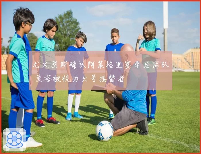 尤文图斯确认阿莱格里赛季后离队 莫塔被视为头号接替者