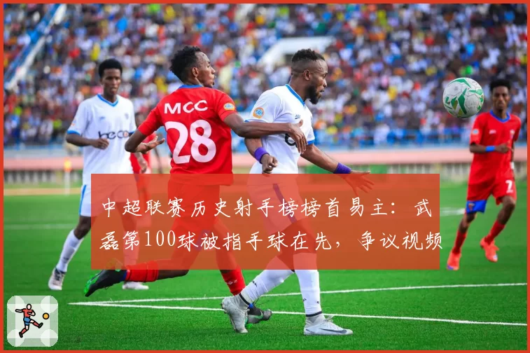 中超联赛历史射手榜榜首易主：武磊第100球被指手球在先，争议视频当日播放破亿