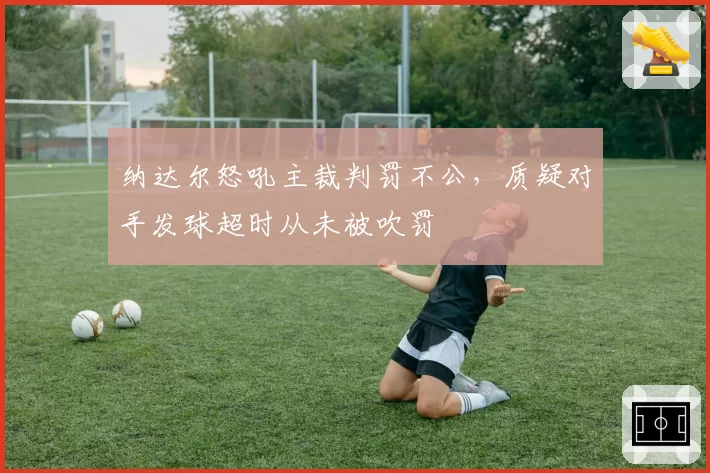 纳达尔怒吼主裁判罚不公,质疑对手发球超时从未被吹罚