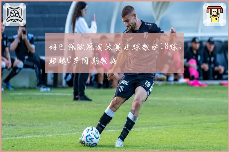 姆巴佩欧冠淘汰赛进球数达18球，超越C罗同期数据