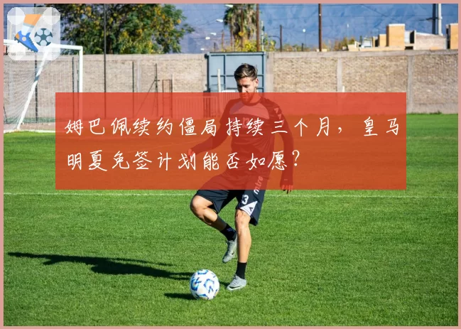 姆巴佩续约僵局持续三个月，皇马明夏免签计划能否如愿？