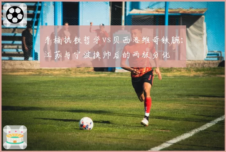 李楠执教哲学vs贝西洛维奇铁腕：江苏与宁波换帅后的两极分化